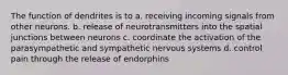 The function of dendrites is to a. receiving incoming signals from other neurons. b. release of neurotransmitters into the spatial junctions between neurons c. coordinate the activation of the parasympathetic and sympathetic nervous systems d. control pain through the release of endorphins