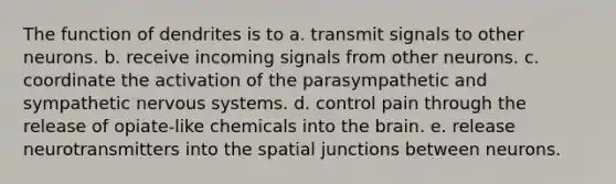 The function of dendrites is to a. transmit signals to other neurons. b. receive incoming signals from other neurons. c. coordinate the activation of the parasympathetic and sympathetic nervous systems. d. control pain through the release of opiate-like chemicals into the brain. e. release neurotransmitters into the spatial junctions between neurons.