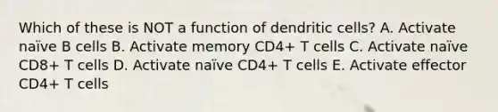 Which of these is NOT a function of dendritic cells? A. Activate naïve B cells B. Activate memory CD4+ T cells C. Activate naïve CD8+ T cells D. Activate naïve CD4+ T cells E. Activate effector CD4+ T cells