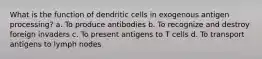 What is the function of dendritic cells in exogenous antigen processing? a. To produce antibodies b. To recognize and destroy foreign invaders c. To present antigens to T cells d. To transport antigens to lymph nodes