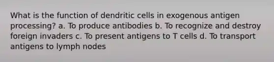 What is the function of dendritic cells in exogenous antigen processing? a. To produce antibodies b. To recognize and destroy foreign invaders c. To present antigens to T cells d. To transport antigens to lymph nodes