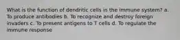 What is the function of dendritic cells in the immune system? a. To produce antibodies b. To recognize and destroy foreign invaders c. To present antigens to T cells d. To regulate the immune response