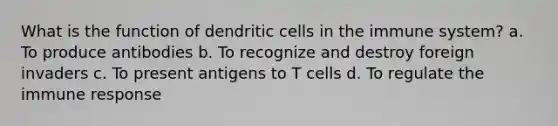 What is the function of dendritic cells in the immune system? a. To produce antibodies b. To recognize and destroy foreign invaders c. To present antigens to T cells d. To regulate the immune response