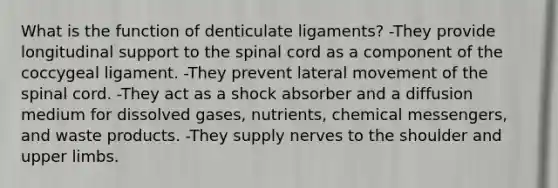 What is the function of denticulate ligaments? -They provide longitudinal support to the spinal cord as a component of the coccygeal ligament. -They prevent lateral movement of the spinal cord. -They act as a shock absorber and a diffusion medium for dissolved gases, nutrients, chemical messengers, and waste products. -They supply nerves to the shoulder and upper limbs.