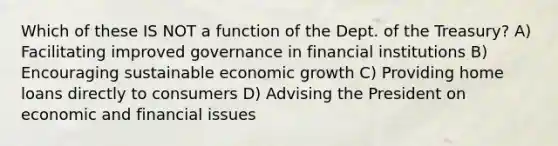 Which of these IS NOT a function of the Dept. of the Treasury? A) Facilitating improved governance in financial institutions B) Encouraging sustainable economic growth C) Providing home loans directly to consumers D) Advising the President on economic and financial issues