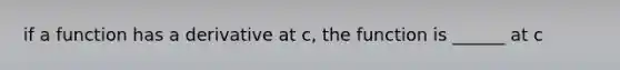 if a function has a derivative at c, the function is ______ at c