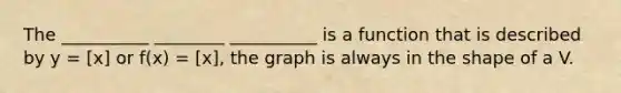 The __________ ________ __________ is a function that is described by y = [x] or f(x) = [x], the graph is always in the shape of a V.