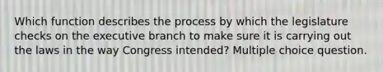 Which function describes the process by which the legislature checks on <a href='https://www.questionai.com/knowledge/kBllUhZHhd-the-executive-branch' class='anchor-knowledge'>the executive branch</a> to make sure it is carrying out the laws in the way Congress intended? Multiple choice question.