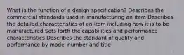 What is the function of a design specification? Describes the commercial standards used in manufacturing an item Describes the detailed characteristics of an item including how it is to be manufactured Sets forth the capabilities and performance characteristics Describes the standard of quality and performance by model number and title