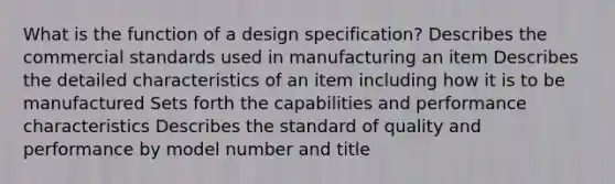 What is the function of a design specification? Describes the commercial standards used in manufacturing an item Describes the detailed characteristics of an item including how it is to be manufactured Sets forth the capabilities and performance characteristics Describes the standard of quality and performance by model number and title