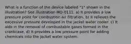 What is a function of the device labeled "1" shown in the illustration? See illustration MO-0111. a) It provides a low pressure point for combustion air filtration. b) It relieves the excessive pressure developed in the jacket water cooler. c) It aids in the removal of combustable gases formed in the crankcase. d) It provides a low pressure point for adding chemicals into the jacket water system.