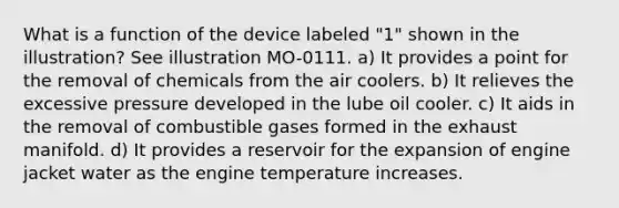 What is a function of the device labeled "1" shown in the illustration? See illustration MO-0111. a) It provides a point for the removal of chemicals from the air coolers. b) It relieves the excessive pressure developed in the lube oil cooler. c) It aids in the removal of combustible gases formed in the exhaust manifold. d) It provides a reservoir for the expansion of engine jacket water as the engine temperature increases.