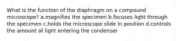 What is the function of the diaphragm on a compound microscope? a.magnifies the specimen b.focuses light through the specimen c.holds the microscope slide in position d.controls the amount of light entering the condenser