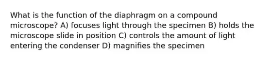 What is the function of the diaphragm on a compound microscope? A) focuses light through the specimen B) holds the microscope slide in position C) controls the amount of light entering the condenser D) magnifies the specimen