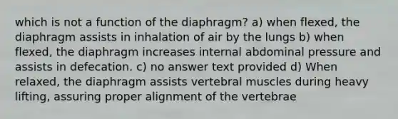 which is not a function of the diaphragm? a) when flexed, the diaphragm assists in inhalation of air by the lungs b) when flexed, the diaphragm increases internal abdominal pressure and assists in defecation. c) no answer text provided d) When relaxed, the diaphragm assists vertebral muscles during heavy lifting, assuring proper alignment of the vertebrae