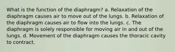 What is the function of the diaphragm? a. Relaxation of the diaphragm causes air to move out of the lungs. b. Relaxation of the diaphragm causes air to flow into the lungs. c. The diaphragm is solely responsible for moving air in and out of the lungs. d. Movement of the diaphragm causes the thoracic cavity to contract.