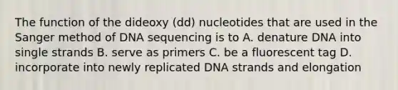 The function of the dideoxy (dd) nucleotides that are used in the Sanger method of DNA sequencing is to A. denature DNA into single strands B. serve as primers C. be a fluorescent tag D. incorporate into newly replicated DNA strands and elongation