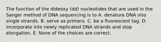 The function of the dideoxy (dd) nucleotides that are used in the Sanger method of DNA sequencing is to A. denature DNA into single strands. B. serve as primers. C. be a fluorescent tag. D. incorporate into newly replicated DNA strands and stop elongation. E. None of the choices are correct.