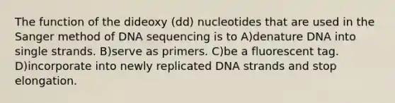 The function of the dideoxy (dd) nucleotides that are used in the Sanger method of DNA sequencing is to A)denature DNA into single strands. B)serve as primers. C)be a fluorescent tag. D)incorporate into newly replicated DNA strands and stop elongation.