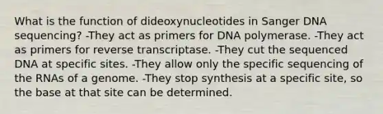 What is the function of dideoxynucleotides in Sanger DNA sequencing? -They act as primers for DNA polymerase. -They act as primers for reverse transcriptase. -They cut the sequenced DNA at specific sites. -They allow only the specific sequencing of the RNAs of a genome. -They stop synthesis at a specific site, so the base at that site can be determined.