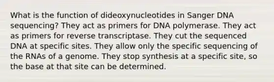 What is the function of dideoxynucleotides in Sanger DNA sequencing? They act as primers for DNA polymerase. They act as primers for reverse transcriptase. They cut the sequenced DNA at specific sites. They allow only the specific sequencing of the RNAs of a genome. They stop synthesis at a specific site, so the base at that site can be determined.