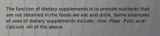 The function of dietary supplements is to provide nutrients that are not obtained in the foods we eat and drink. Some examples of uses of dietary supplements include: -Iron -Fiber -Folic acid -Calcium -All of the above