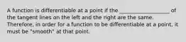 A function is differentiable at a point if the ___________________ of the tangent lines on the left and the right are the same. Therefore, in order for a function to be differentiable at a point, it must be "smooth" at that point.