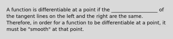 A function is differentiable at a point if the ___________________ of the <a href='https://www.questionai.com/knowledge/kcQEV6qW79-tangent-lines' class='anchor-knowledge'>tangent lines</a> on the left and the right are the same. Therefore, in order for a function to be differentiable at a point, it must be "smooth" at that point.