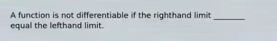 A function is not differentiable if the righthand limit ________ equal the lefthand limit.