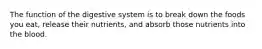 The function of the digestive system is to break down the foods you eat, release their nutrients, and absorb those nutrients into the blood.