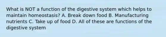 What is NOT a function of the digestive system which helps to maintain homeostasis? A. Break down food B. Manufacturing nutrients C. Take up of food D. All of these are functions of the digestive system