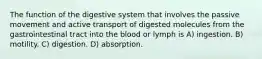 The function of the digestive system that involves the passive movement and active transport of digested molecules from the gastrointestinal tract into the blood or lymph is A) ingestion. B) motility. C) digestion. D) absorption.