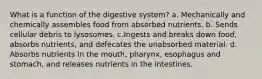 What is a function of the digestive system? a. Mechanically and chemically assembles food from absorbed nutrients. b. Sends cellular debris to lysosomes. c.Ingests and breaks down food, absorbs nutrients, and defecates the unabsorbed material. d. Absorbs nutrients in the mouth, pharynx, esophagus and stomach, and releases nutrients in the intestines.