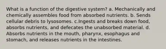 What is a function of the digestive system? a. Mechanically and chemically assembles food from absorbed nutrients. b. Sends cellular debris to lysosomes. c.Ingests and breaks down food, absorbs nutrients, and defecates the unabsorbed material. d. Absorbs nutrients in the mouth, pharynx, esophagus and stomach, and releases nutrients in the intestines.