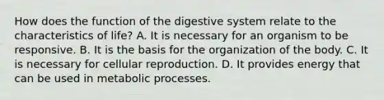 How does the <a href='https://www.questionai.com/knowledge/k6LzgLtIgR-function-of-the-digestive-system' class='anchor-knowledge'>function of the digestive system</a> relate to the characteristics of life? A. It is necessary for an organism to be responsive. B. It is the basis for the organization of the body. C. It is necessary for cellular reproduction. D. It provides energy that can be used in metabolic processes.