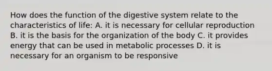 How does the function of the digestive system relate to the characteristics of life: A. it is necessary for cellular reproduction B. it is the basis for the organization of the body C. it provides energy that can be used in metabolic processes D. it is necessary for an organism to be responsive