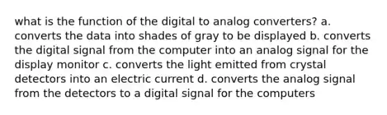 what is the function of the digital to analog converters? a. converts the data into shades of gray to be displayed b. converts the digital signal from the computer into an analog signal for the display monitor c. converts the light emitted from crystal detectors into an electric current d. converts the analog signal from the detectors to a digital signal for the computers