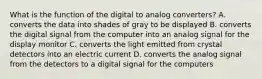 What is the function of the digital to analog converters? A. converts the data into shades of gray to be displayed B. converts the digital signal from the computer into an analog signal for the display monitor C. converts the light emitted from crystal detectors into an electric current D. converts the analog signal from the detectors to a digital signal for the computers