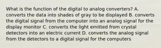 What is the function of the digital to analog converters? A. converts the data into shades of gray to be displayed B. converts the digital signal from the computer into an analog signal for the display monitor C. converts the light emitted from crystal detectors into an electric current D. converts the analog signal from the detectors to a digital signal for the computers