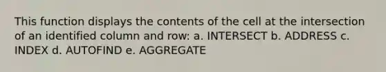 This function displays the contents of the cell at the intersection of an identified column and row: a. INTERSECT b. ADDRESS c. INDEX d. AUTOFIND e. AGGREGATE