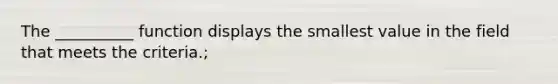 The __________ function displays the smallest value in the field that meets the criteria.;