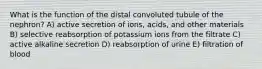 What is the function of the distal convoluted tubule of the nephron? A) active secretion of ions, acids, and other materials B) selective reabsorption of potassium ions from the filtrate C) active alkaline secretion D) reabsorption of urine E) filtration of blood