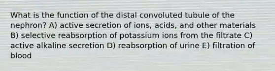 What is the function of the distal convoluted tubule of the nephron? A) active secretion of ions, acids, and other materials B) selective reabsorption of potassium ions from the filtrate C) active alkaline secretion D) reabsorption of urine E) filtration of blood