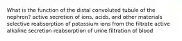 What is the function of the distal convoluted tubule of the nephron? active secretion of ions, acids, and other materials selective reabsorption of potassium ions from the filtrate active alkaline secretion reabsorption of urine filtration of blood