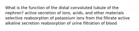 What is the function of the distal convoluted tubule of the nephron? active secretion of ions, acids, and other materials selective reabsorption of potassium ions from the filtrate active alkaline secretion reabsorption of urine filtration of blood