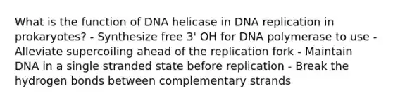 What is the function of DNA helicase in DNA replication in prokaryotes? - Synthesize free 3' OH for DNA polymerase to use - Alleviate supercoiling ahead of the replication fork - Maintain DNA in a single stranded state before replication - Break the hydrogen bonds between complementary strands