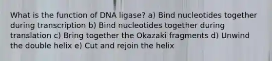 What is the function of DNA ligase? a) Bind nucleotides together during transcription b) Bind nucleotides together during translation c) Bring together the Okazaki fragments d) Unwind the double helix e) Cut and rejoin the helix