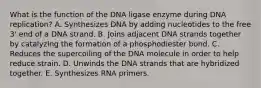 What is the function of the DNA ligase enzyme during DNA replication? A. Synthesizes DNA by adding nucleotides to the free 3' end of a DNA strand. B. Joins adjacent DNA strands together by catalyzing the formation of a phosphodiester bond. C. Reduces the supercoiling of the DNA molecule in order to help reduce strain. D. Unwinds the DNA strands that are hybridized together. E. Synthesizes RNA primers.