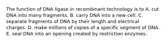 The function of DNA ligase in recombinant technology is to A. cut DNA into many fragments. B. carry DNA into a new cell. C. separate fragments of DNA by their length and electrical charges. D. make millions of copies of a specific segment of DNA. E. seal DNA into an opening created by restriction enzymes.