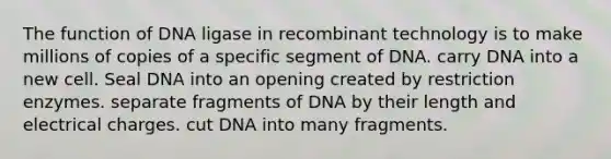 The function of DNA ligase in recombinant technology is to make millions of copies of a specific segment of DNA. carry DNA into a new cell. Seal DNA into an opening created by restriction enzymes. separate fragments of DNA by their length and electrical charges. cut DNA into many fragments.